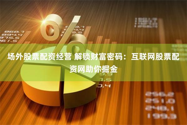 场外股票配资经营 解锁财富密码：互联网股票配资网助你掘金