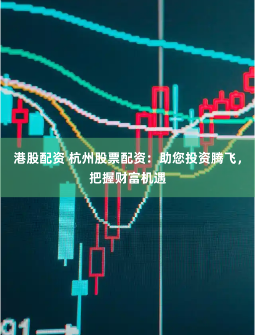 港股配资 杭州股票配资：助您投资腾飞，把握财富机遇