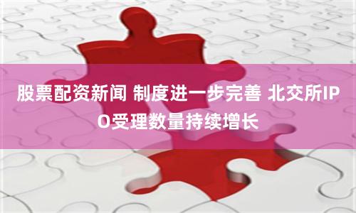 股票配资新闻 制度进一步完善 北交所IPO受理数量持续增长