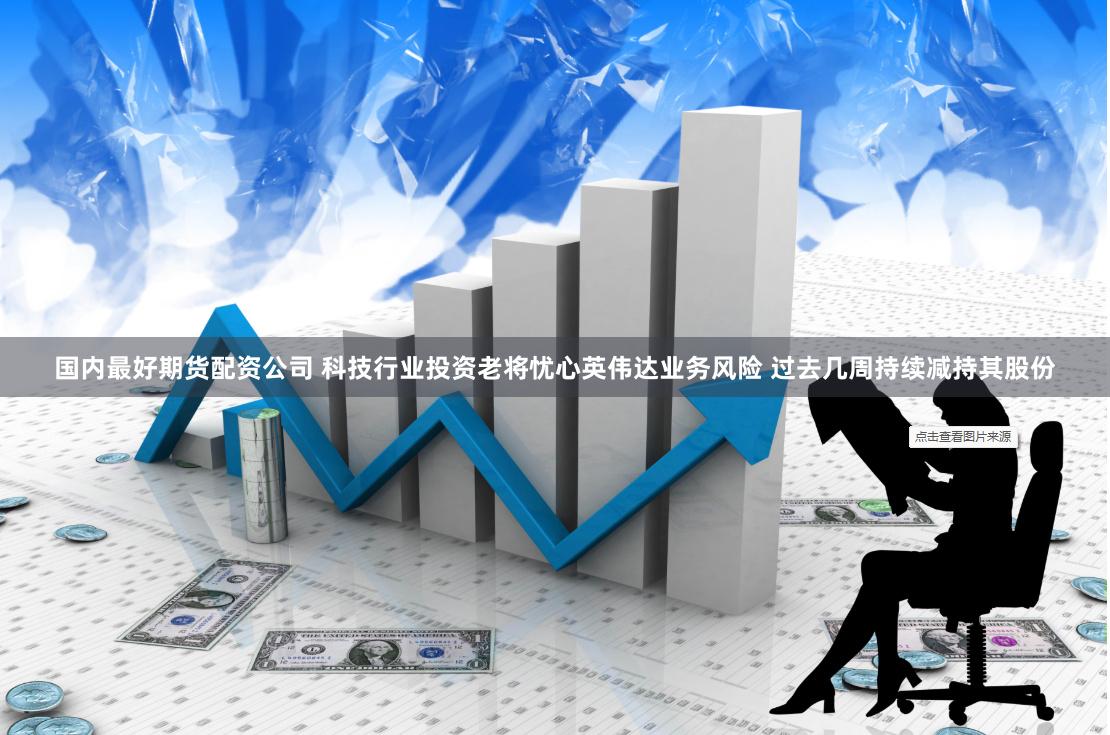 国内最好期货配资公司 科技行业投资老将忧心英伟达业务风险 过去几周持续减持其股份