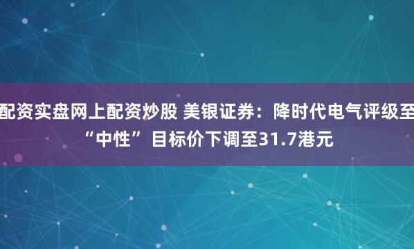 配资实盘网上配资炒股 美银证券：降时代电气评级至“中性” 目标价下调至31.7港元