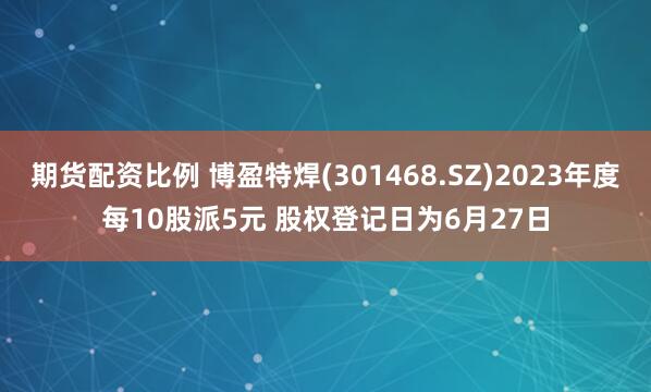 期货配资比例 博盈特焊(301468.SZ)2023年度每10股派5元 股权登记日为6月27日