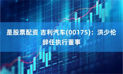 是股票配资 吉利汽车(00175)：洪少伦辞任执行董事