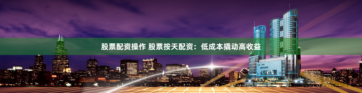 股票配资操作 股票按天配资：低成本撬动高收益