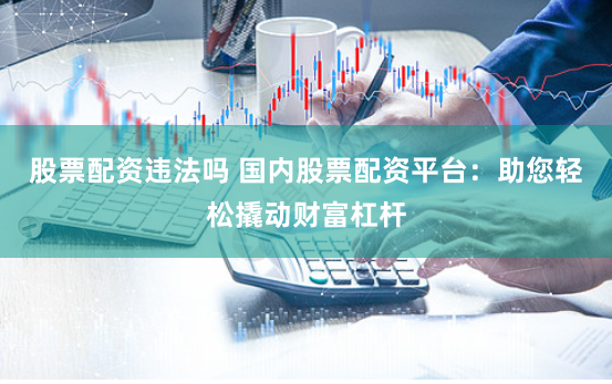 股票配资违法吗 国内股票配资平台：助您轻松撬动财富杠杆