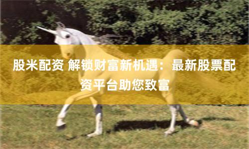 股米配资 解锁财富新机遇：最新股票配资平台助您致富