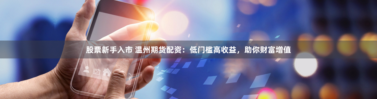 股票新手入市 温州期货配资：低门槛高收益，助你财富增值