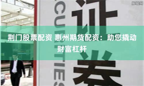荆门股票配资 惠州期货配资：助您撬动财富杠杆
