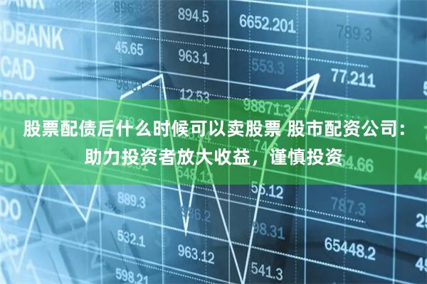 股票配债后什么时候可以卖股票 股市配资公司：助力投资者放大收益，谨慎投资