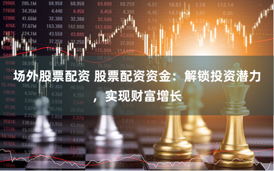 场外股票配资 股票配资资金：解锁投资潜力，实现财富增长
