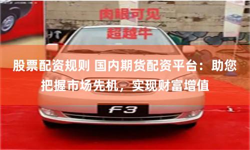 股票配资规则 国内期货配资平台：助您把握市场先机，实现财富增值