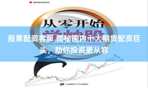 股票配资客服 揭秘国内十大期货配资巨头，助你投资更从容