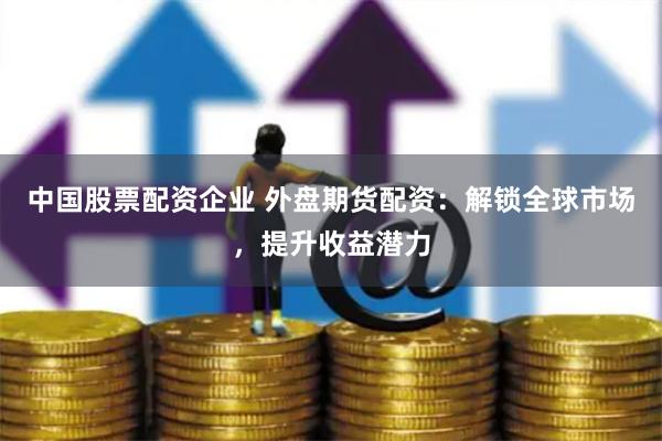 中国股票配资企业 外盘期货配资：解锁全球市场，提升收益潜力
