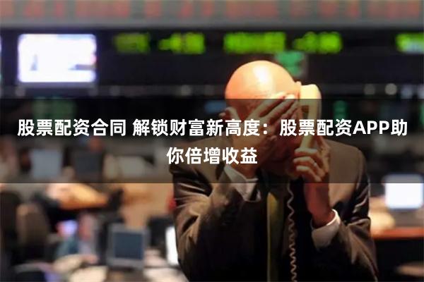 股票配资合同 解锁财富新高度：股票配资APP助你倍增收益