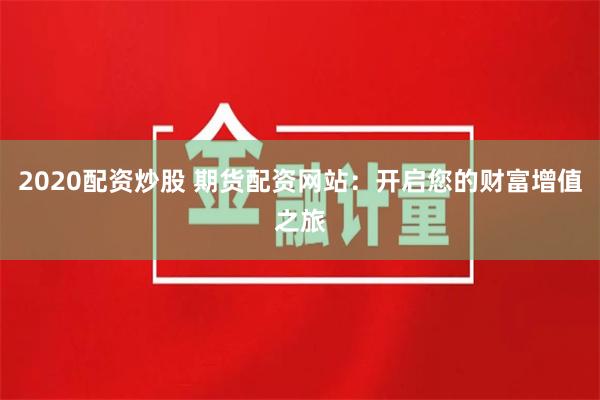 2020配资炒股 期货配资网站：开启您的财富增值之旅