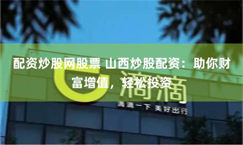 配资炒股网股票 山西炒股配资：助你财富增值，轻松投资