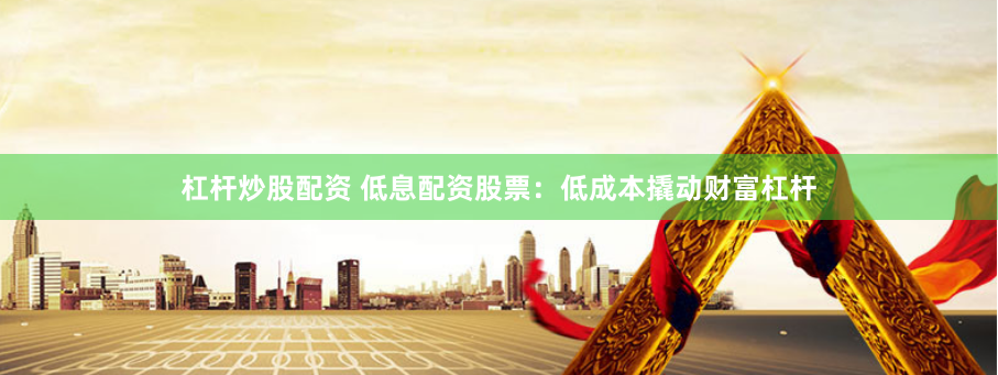 杠杆炒股配资 低息配资股票：低成本撬动财富杠杆