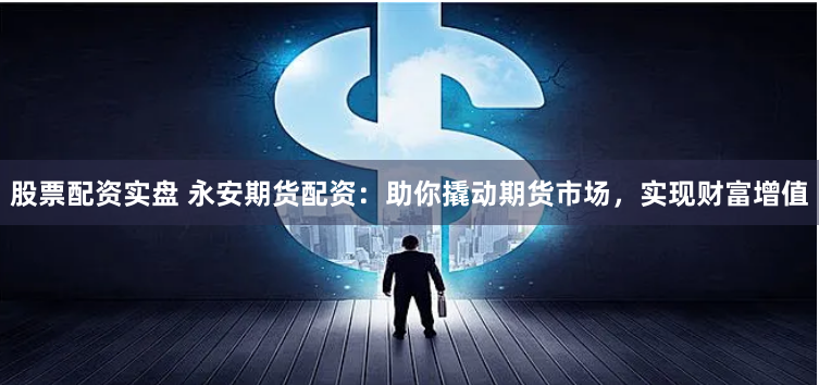 股票配资实盘 永安期货配资：助你撬动期货市场，实现财富增值