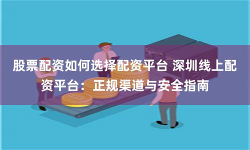股票配资如何选择配资平台 深圳线上配资平台：正规渠道与安全指南