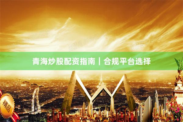 青海炒股配资指南｜合规平台选择